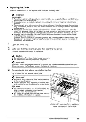 Page 2925
Routine Maintenance
„ Replacing Ink Tanks
When ink tanks run out of ink, replace them using the following steps.
1Open the Front Tray.
2Make sure that the printer is on, and then open the Top Cover. 
The Print Head Holder moves to the center.
3Remove the ink tank whose lamp is flashing fast.
(1) Push the tab and remove the ink tank.
Important
Handling Ink
zTo maintain optimal printing quality, we recommend the use of specified Canon brand ink tanks.
Refilling ink is not recommended.
z Once you remove...