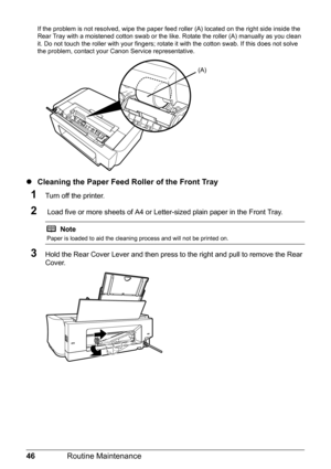 Page 5046Routine Maintenance
If the problem is not resolved, wipe the paper feed roller (A) located on the right side inside the 
Rear Tray with a moistened cotton swab or the li ke. Rotate the roller (A) manually as you clean 
it. Do not touch the roller with your fingers; rota te it with the cotton swab. If this does not solve 
the problem, contact your Canon Service representative.
z Cleaning the Paper Feed Roller of the Front Tray
1Turn off the printer.
2 Load five or more sheets of A4 or Letter-sized plain...