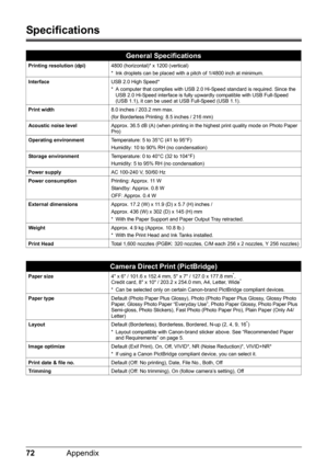 Page 7672Appendix
Specifications
General Specifications
Printing resolution (dpi) 4800 (horizontal)* x 1200 (vertical)
* Ink droplets can be placed with a pitch of 1/4800 inch at minimum.
Interface USB 2.0 High Speed*
* A computer that complies with USB 2.0 Hi-Speed standard is required. Since the 
USB 2.0 Hi-Speed interface is fully upwardly compatible with USB Full-Speed 
(USB 1.1), it can be used at USB Full-Speed (USB 1.1).
Print width 8.0 inches / 203.2 mm max.
(for Borderless Printing: 8.5 inches / 216...