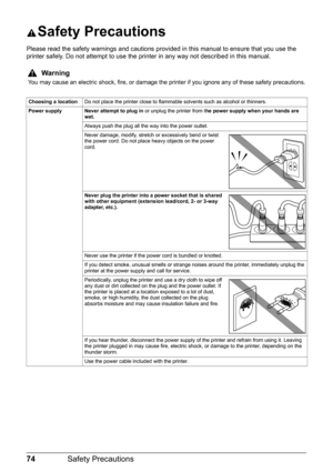 Page 7874Safety Precautions
Safety Precautions
Please read the safety warnings and cautions prov ided in this manual to ensure that you use the 
printer safely. Do not attempt to use the printer in any way not described in this manual.
Warning
You may cause an electric shock, fire, or damage the printer if you ignore any of these safety precautions.
Choosing a location Do not place the printer close to flammable solvents such as alcohol or thinners.
Power supply Never attempt to plug in  or unplug the printer...