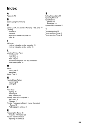 Page 8581
Index
A
Appendix 70
B
Before Using the Printer 2
CCanon U.S.A., Inc. Limited Warranty - U.S. Only 77
Cleaning exterior
 44
inside 48
protrusions inside the printer 51
roller 44
I
Ink Lamp ink level indication on the computer 24
ink level indication on the printer 23
L
Loading Printing Paper envelopes 14
Front Tray 12
Rear Tray 10
recommended paper and requirements 5
small-sized paper 16
MMedia cannot use 6
specialty 4
Media Type 5
NNozzle Check Pattern examining 32
printing 30
P
Print Head aligning...