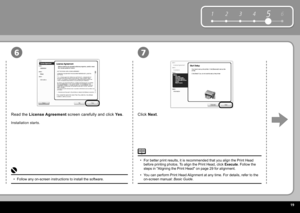 Page 21  9
6
1 2 354
76
Click   Next .
Read the   License Agreement   screen carefully and click   Yes .
Installation starts.
Follow any on-screen instructions to install the software.
• For better print results, it is recommended that you align the  Print Head  
before printing photos. To align the  Print Head , click  
Execute . Follow the 
steps in " Aligning the Print Head " on page 29 for alignment.
You can perform Print Head Alignment at any time. For details, refer to the 
on-screen manual:...