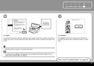 Page 23  2
6
1 2 354
Serial Number
* * * * * * * 
1110
Click   Restart  .
Click  Restart   to restart the computer. After restarting the 
computer, remove the   Setup CD-ROM  and keep it in a safe 
place.
Next, read " 6 Loading Paper " on page 22!
Click   Next .
If connected to the Internet, the user registration page appears. Follow the on-screen instructions to 
register your product. You will need your product serial number, which is located on the inside of the 
printer.
To register later,...