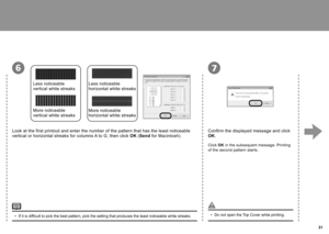 Page 33  3
76
Confirm the displayed message and click 
OK.
Click  OK in the subsequent message. Printing 
of the second pattern starts.
Look at the first printout and enter the number of the pattern that has the least noticeable 
vertical or horizontal streaks for columns A to G, then click  OK (Send  for Macintosh).
Less noticeable 
vertical white streaks
More noticeable 
vertical white streaks
Less noticeable 
horizontal white streaks
More noticeable 
horizontal white streaks
If it is difficult to pick...