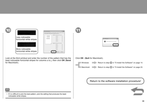 Page 35  33
1011
Look at the third printout and enter the number of the pattern that has the 
least noticeable horizontal stripes for columns a to j, then click OK (Send  
for Macintosh). Less noticeable 
horizontal white stripes
More noticeable 
horizontal white stripes
Click OK  (Quit  for Macintosh).
Return to the software installation procedure!
If it is difficult to pick the best pattern, pick the setting that produces the least 
noticeable white stripes.
• Windows
Macintosh
Return to step 
 in "5...