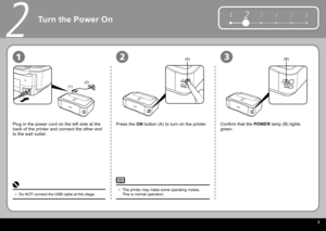 Page 5  3
12 3 4 5 6
(1)(2)
(A)(B)
2
231
Turn the Power On
Plug in the power cord on the left side at the 
back of the printer and connect the other end 
to the wall outlet. Press the  
ON   button  (A) to turn on the printer. Confirm that the   POWER   lamp  (B) lights 
green.
Do NOT connect the USB cable at this stage.
• The printer may make some operating noises. 
This is normal operation.
• 