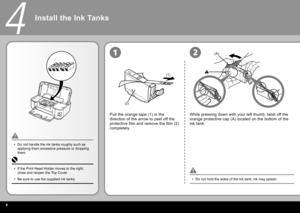 Page 8
(1)
(2)
(A)
4
12
Install the Ink Tanks
Pull the orange tape (1) in the 
direction of the arrow to peel off the 
protective film and remove the film (2) 
completely.
Do not hold the sides of the ink tank; ink may splash.
•
Do not handle the ink tanks roughly such as 
applying them excessive pressure or dropping 
them.
•
While pressing down with your left thumb, twist off the 
orange protective cap (A) located on the bottom of the 
ink tank.
If the Print Head Holder moves to the right, 
close and...