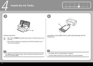 Page 108
5 6
1 2 34
(B)
(C)
56
4
Wait until the   POWER   lamp  lights green (about 4 minutes) and go to the 
next step.
The printer may make some operating noises when preparing to print. 
This is normal operation.
•
•
Close the  Top Cover .
If an  
Alarm    lamp  (B) fl ashes orange, make sure that the  Print Head  and the  ink 
tanks  are correctly installed.
•
Load three or more sheets of  A4  or  Letter -sized plain paper into the 
 Cassette  (C).
For details, refer to " 6 Loading Paper " on page...