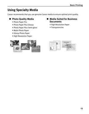 Page 17Basic Printing
13
Using Specialty Media
Canon recommends that you use genuine Canon media to ensure optimal print quality.
„Photo Quality Media
• Photo Paper Pro
• Photo Paper Plus Glossy
• Photo Paper Plus Semi-gloss
• Matte Photo Paper
• Glossy Photo Paper
• High Resolution Paper
„Media Suited for Business 
Documents
•High Resolution Paper
•Transparencies 