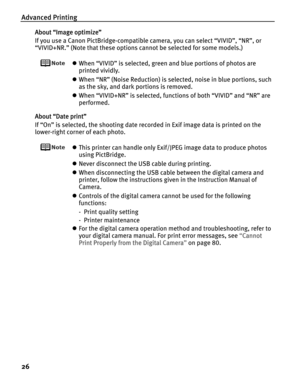 Page 30Advanced Printing
26
About “Image optimize”
If you use a Canon PictBridge-compatible camera, you can select “VIVID”, “NR”, or 
“VIVID+NR.” (Note that these options cannot be selected for some models.)
zWhen “VIVID” is selected, green and blue portions of photos are 
printed vividly.
zWhen “NR” (Noise Reduction) is selected, noise in blue portions, such 
as the sky, and dark portions is removed.
zWhen “VIVID+NR” is selected, functions of both “VIVID” and “NR” are 
performed.
About “Date print”
If “On” is...