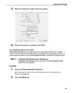 Page 35Advanced Printing
31
3Move the slide bar to adjust the print quality.
4When the process is complete, click PPrint.
To automatically optimize the image:
Photo Optimizer PRO automatically adjusts the photographs taken with a digital 
camera. Use this feature to compensate for unsatisfactory color balance and over- or 
under-exposure before printing. P
Photo Optimizer PRO is available for Windows only.
In Windows Me, Windows 98, or Windows 95
If B
Background Printing has been disabled, the PPhoto Optimizer...