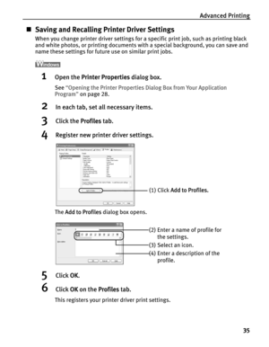 Page 39Advanced Printing
35
„Saving and Recalling Printer Driver Settings
When you change printer driver settings for a specific print job, such as printing black 
and white photos, or printing documents with a special background, you can save and 
name these settings for future use on similar print jobs.
1Open the PPrinter Properties dialog box.
See“OOpening the Printer Properties Dialog Box from Your Application 
Program”on page 28.
2In each tab, set all necessary items.
3Click the PProfiles tab.
4Register...