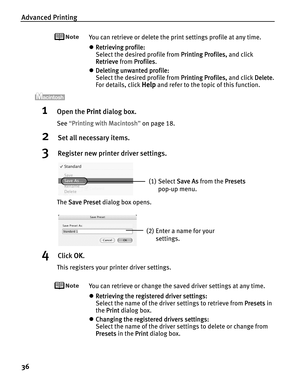 Page 40Advanced Printing
36
You can retrieve or delete the print settings profile at any time.
zRetrieving profile:
Select the desired profile from P
Printing Profiles, and click 
Retrieve from P
Profiles.
zDeleting unwanted profile:
Select the desired profile from P
Printing Profiles, and click DDelete.
For details, click 
Help and refer to the topic of this function.
1Open the PPrint dialog box.
See“PPrinting with Macintosh”on page 18.
2Set all necessary items.
3Register new printer driver settings.
The SSave...