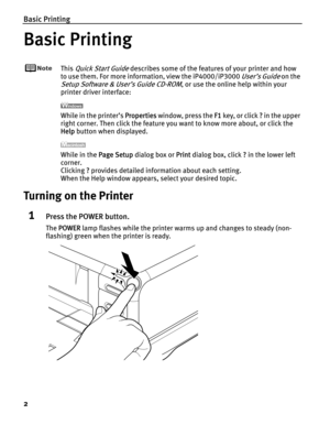 Page 6Basic Printing
2
Basic Printing
This Quick Start Guide describes some of the features of your printer and how 
to use them. For more information, view the iP4000/iP3000 
User’s Guide on the 
Setup Software & User’s Guide CD-ROM, or use the online help within your 
printer driver interface:
While in the printer’s PProperties window, press the FF1 key, or click ?? in the upper 
right corner. Then click the feature you want to know more about, or click the 
Help button when displayed.
While in the PPage...