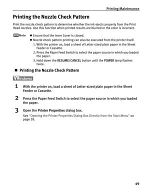 Page 53Printing Maintenance
49
Printing the Nozzle Check Pattern
Print the nozzle check pattern to determine whether the ink ejects properly from the Print 
Head nozzles. Use this function when printed results are blurred or the color is incorrect.
zEnsure that the Inner Cover is closed.
zNozzle check pattern printing can also be executed from the printer itself. 
1. With the printer on, load a sheet of Letter-sized plain paper in the Sheet 
Feeder or Cassette. 
2. Press the Paper Feed Switch to select the...