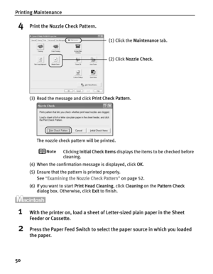 Page 54Printing Maintenance
50
4Print the Nozzle Check Pattern.
(3) Read the message and click PPrint Check Pattern.
The nozzle check pattern will be printed.
Clicking IInitial Check Items displays the items to be checked before 
cleaning.
(4) When the confirmation message is displayed, click O
OK.
(5) Ensure that the pattern is printed properly.
See“E
Examining the Nozzle Check Pattern”on page 52.
(6) If you want to start P
Print Head Cleaning, click CCleaning on the PPattern Check
dialog box. Otherwise, click...