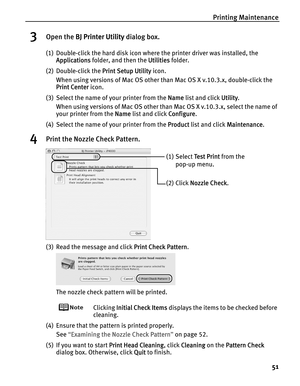 Page 55Printing Maintenance
51
3Open the BBJ Printer Utility dialog box.
(1) Double-click the hard disk icon where the printer driver was installed, the 
Applications folder, and then the U
Utilities folder.
(2) Double-click the P
Print Setup Utility icon.
When using versions of Mac OS other than Mac OS X v.10.3.x, double-click the 
Print Center icon.
(3) Select the name of your printer from the N
Name list and click UUtility.
When using versions of Mac OS other than Mac OS X v.10.3.x, select the name of 
your...