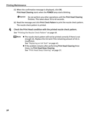 Page 60Printing Maintenance
56
(5) When the confirmation message is displayed, click OOK.
Print Head Cleaning starts when the P
POWER lamp starts blinking.
Do not perform any other operations until the PPrint Head Cleaning
finishes. This takes about 30 to 40 seconds.
(6) Read the message and click P
Print Check Pattern to print the nozzle check pattern.
The nozzle check pattern is printed.
4Check the Print Head condition with the printed nozzle check pattern.
See“PPrinting the Nozzle Check Pattern”on page 49....