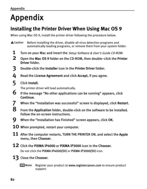 Page 86Appendix
82
Appendix
Installing the Printer Driver When Using Mac OS 9
When using Mac OS 9, install the printer driver following the procedure below.
Before installing the driver, disable all virus detection programs and 
automatically loading programs, or remove them from your system folder.
1Turn on your Mac and insert the Setup Software & User’s Guide CD-ROM.
2Open the MMac OS 9 folder on the CD-ROM, then double–click the PPrinter 
Driver folder.
3Double-click the IInstaller icon in the PPrinter...