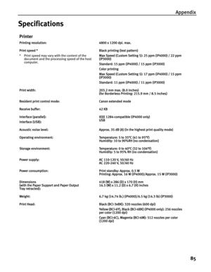 Page 89Appendix
85
Specifications
Printer
Printing resolution:4800 x 1200 dpi. max.
Print speed *
* Print speed may vary with the content of the 
document and the processing speed of the host 
computer.Black printing (text pattern)
Max Speed (Custom Setting 5): 25 ppm (iP4000) / 22 ppm 
(iP3000)
Standard: 15 ppm (iP4000) / 15 ppm (iP3000)
Color printing 
Max Speed (Custom Setting 5): 17 ppm (iP4000) / 15 ppm 
(iP3000)
Standard: 11 ppm (iP4000) / 11 ppm (iP3000)
Print width:203.2 mm max. (8.0 inches)
(for...