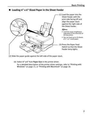 Page 11Basic Printing7
„Loading 4 x 6-Sized Paper in the Sheet Feeder
(4) Select  4 x 6 from Paper Size  in the printer driver.
For a detailed description of the printer driver settings, refer to  “Printing with 
Windows ” on page 15, or  “Printing with Macintosh ” on page 18.
(1) Load the paper into the 
Sheet Feeder with the 
print side facing UP and 
align the paper stack 
against the right side of 
the Sheet Feeder.
• Load the paper lengthways regardless of the direction of 
the document.
• You can load up...