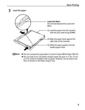 Page 13Basic Printing9
3Load the paper.
zYou can use general copy paper or Canon’s Super White Paper SW-201.
z You can load up to 150 sheets of plain paper (64 gsm or 17 lb, 13 mm 
or 0.52 inches in height) in the Cassette. However, do not stack more 
than 50 sheets in the Paper Output Tray.
(2) Align the paper stack against the 
right side of the Cassette.
(3) Slide the paper guides to fit the  loaded paper stack.
Load Limit Mark 
Do not load beyond this Load Limit 
Mark.
(1) Load the paper into the Cassette...