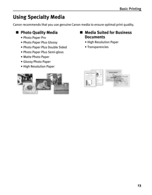 Page 17Basic Printing13
Using Specialty Media
Canon recommends that you use genuine Canon media to ensure optimal print quality.
„Photo Quality Media
• Photo Paper Pro
• Photo Paper Plus Glossy
• Photo Paper Plus Double Sided
• Photo Paper Plus Semi-gloss
• Matte Photo Paper
• Glossy Photo Paper
• High Resolution Paper
„Media Suited for Business 
Documents
•High Resolution Paper
•Transparencies 