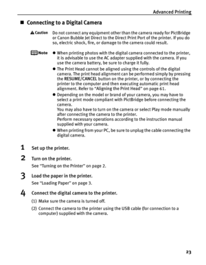 Page 27Advanced Printing23
„Connecting to a Digital Camera
Do not connect any equipment other than the camera ready for PictBridge 
or Canon Bubble Jet Direct to the Direct Print Port of the printer. If you do 
so, electric shock, fire, or damage to the camera could result.
zWhen printing photos with the digital camera connected to the printer, 
it is advisable to use the AC adapter supplied with the camera. If you 
use the camera battery, be sure to charge it fully.
z The Print Head cannot be aligned using the...