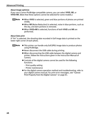 Page 30Advanced Printing
26
About Image optimize
If you use a Canon PictBridge-compatible camera, you can select VIVID, NR , or 
VIVID+NR . (Note that these options cannot be selected for some models.)
zWhen  VIVID is selected, green and blue portions of photos are printed 
vividly.
z When  NR (Noise Reduction) is selected, noise in blue portions, such as 
the sky, and dark portions is removed.
z When  VIVID+NR  is selected, functions of both  VIVID and NR are 
performed.
About Date print
If “On” is selected,...