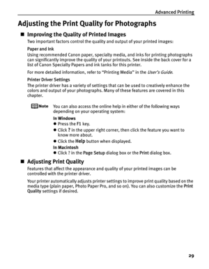 Page 33Advanced Printing29
Adjusting the Print Quality for Photographs
„Improving the Quality of Printed Images
Two important factors control the quality and output of your printed images:
Paper and Ink
Using recommended Canon paper, specialty media, and inks for printing photographs 
can significantly improve the quality of your  printouts. See inside the back cover for a 
list of Canon Specialty Papers and ink tanks for this printer.
For more detailed information, refer to “Printing Media” in the 
User’s...