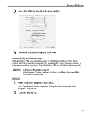 Page 35Advanced Printing31
3Move the slide bar to adjust the print quality.
4When the process is complete, click  Print.
To automatically optimize the image:
Photo Optimizer PRO  automatically adjusts the photographs taken with a digital 
camera. Use this feature to compensate for unsatisfactory color balance and over- or 
under-exposure before printing.  Photo Optimizer PRO is available for Windows only.
In Windows Me or Windows 98
If Background Printing  has been disabled, the  Photo Optimizer PRO 
function...