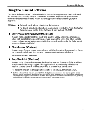 Page 41Advanced Printing37
Using the Bundled Software
The Setup Software & User’s Guide CD-ROM includes photo applications designed to edit 
the photographs taken by a digital camera and print them as photo-lab quality prints 
without standard white borders. Please use the application(s) suitable for your print 
purposes.
z To install applications, refer to the Setup Guide.
z For details about using the photo applications, refer to the 
Photo Application 
Guide
 included on the Setup Software & User’s Guide...