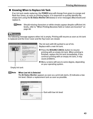 Page 47Printing Maintenance43
„Knowing When to Replace Ink Tank
If an ink tank needs replacing, the  POWER lamp will change from green to orange and 
flash four times, as soon as printing begi ns. It is important to quickly identify the 
empty tank using the  BJ Status Monitor (Windows) or error messages (Macintosh) and 
replace it.
Should missing characters or white  streaks appear despite sufficient ink 
levels, refer to  “When Printing Becomes Faint or Colors are Incorrect ” on 
page 48.
The following...