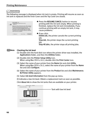 Page 48Printing Maintenance
44
The following message is displayed when ink tank is empty. Printing will resume as soon as 
ink tank is replaced and the Inner Cover and the Top Cover are closed.
Checking the ink level
(1) Double-click the hard disk icon where the printer driver was installed, the Applications  folder, and then the  Utilities folder.
(2) Double-click the  Printer Setup Utility icon.
When using Mac OS X v.10.2, double-click the  Print Center icon.
(3) Select the name of your printer from the  Name...