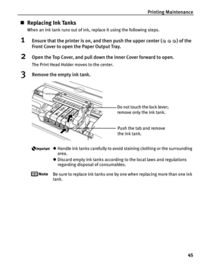 Page 49Printing Maintenance45
„Replacing Ink Tanks
When an ink tank runs out of ink, replace it using the following steps.
1Ensure that the printer is on, and then push the upper center ( ) of the 
Front Cover to open the Paper Output Tray.
2Open the Top Cover, and pull down the Inner Cover forward to open.
The Print Head Holder moves to the center.
3Remove the empty ink tank.
zHandle ink tanks carefully to avoid staining clothing or the surrounding 
area.
z Discard empty ink tanks according to the local laws...