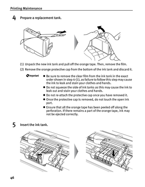 Page 50Printing Maintenance
46
4Prepare a replacement tank.
(1) Unpack the new ink tank and pull off the orange tape. Then, remove the film.
(2) Remove the orange protective cap from the bottom of the ink tank and discard it.
zBe sure to remove the clear film from the ink tank in the exact 
order shown in step 4-(1), as failure to follow this step may cause 
the ink to leak and stain your clothes and hands.
z Do not squeeze the side of ink tanks as this may cause the ink to 
leak out and stain your clothes and...