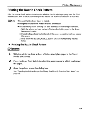 Page 53Printing Maintenance49
Printing the Nozzle Check Pattern
Print the nozzle check pattern to determine whether the ink ejects properly from the Print 
Head nozzles. Use this function when printed results are blurred or the color is incorrect.
zEnsure that the Inner Cover is closed.
Printing the Nozzle Check Pattern Without a Computer
z Nozzle check pattern printing can also be executed from the printer itself. 
1. With the printer on, load a sheet of Letter-sized plain paper in the Sheet 
Feeder or...