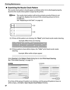 Page 56Printing Maintenance
52
„Examining the Nozzle Check Pattern
The nozzle check pattern should appear as follows when ink is discharged properly.
Examine the nozzle check pattern output by the printer.
The nozzle check pattern will not be printed correctly if there is not 
enough ink. Replace the ink tank  if the remaining amount of ink is 
insufficient.
See  “Replacing an Ink Tank ” on page 42.
(1) If lines of this pattern are missing, the “ Black” print head nozzle needs cleaning.
(2) If these patterns...