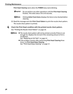 Page 60Printing Maintenance
56
Print Head Cleaning starts when the POWER lamp starts blinking.
Do not perform any other operations until the  Print Head Cleaning 
finishes. This takes about 30 to 40 seconds.
Clicking  Initial Check Items  displays the items to be checked before 
cleaning.
(5) Read the message and click  Print Check Pattern to print the nozzle check pattern.
The nozzle check pattern is printed.
4Check the Print Head condition with the printed nozzle check pattern.
See  “Printing the Nozzle Check...