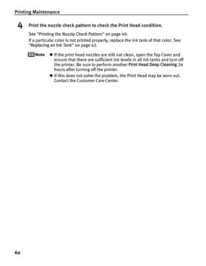 Page 64Printing Maintenance
60
4Print the nozzle check pattern to check the Print Head condition.
See “Printing the Nozzle Check Pattern ” on page 49.
If a particular color is not printed properly, replace the ink tank of that color. See 
“ Replacing an Ink Tank ” on page 42.
z If the print head nozzles are still not clean, open the Top Cover and 
ensure that there are sufficient ink levels in all ink tanks and turn off 
the printer. Be sure to perform another  Print Head Deep Cleaning 24 
hours after turning...