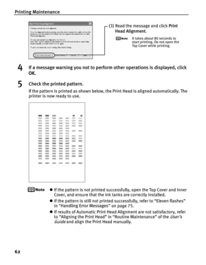 Page 66Printing Maintenance
62
4If a message warning you not to perform other operations is displayed, click 
OK.
5Check the printed pattern.
If the pattern is printed as shown below, the Print Head is aligned automatically. The 
printer is now ready to use.
zIf the pattern is not printed successfully, open the Top Cover and Inner 
Cover, and ensure that the ink tanks are correctly installed.
z If the pattern is still not printed successfully, refer to “Eleven flashes” 
in “Handling Error Messages ” on page...