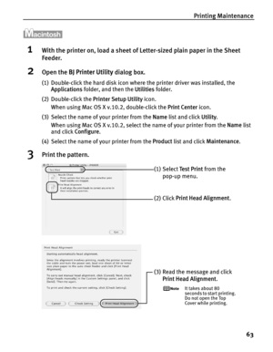 Page 67Printing Maintenance63
1With the printer on, load a sheet of  Letter-sized plain paper in the Sheet 
Feeder.
2Open the  BJ Printer Utility  dialog box.
(1) Double-click the hard disk icon where the printer driver was installed, the 
Applications  folder, and then the  Utilities folder.
(2) Double-click the  Printer Setup Utility icon.
When using Mac OS X v.10.2, double-click the  Print Center icon.
(3) Select the name of your printer from the  Name list and click  Utility. 
When using Mac OS X v.10.2,...