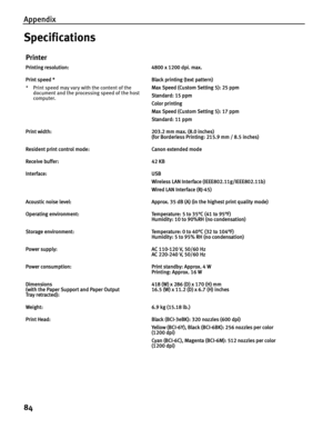 Page 88Appendix
84
Specifications
Printer
Printing resolution: 4800 x 1200 dpi. max.
Print speed *
* Print speed may vary with the content of the document and the processing speed of the host 
computer. Black printing (text pattern)
Max Speed (Custom Setting 5): 25 ppm
Standard: 15 ppm
Color printing 
Max Speed (Custom Setting 5): 17 ppm
Standard: 11 ppm
Print width: 203.2 mm max. (8.0 inches) (for Borderless Printing: 215.9 mm / 8.5 inches)
Resident print control mode: Canon extended mode
Receive buffer: 42...