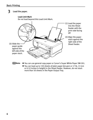 Page 10Basic Printing
6
3Load the paper.
zYou can use general copy paper or Canon’s Super White Paper SW-201.
z You can load up to 150 sheets of plain paper (64 gsm or 17 lb, 13 mm 
or 0.52 inches in height) in the  Sheet Feeder. However, do not stack 
more than 50 sheets in the Paper Output Tray.
(2) Align the paper 
stack against the 
right side of the 
Sheet Feeder.
(3) Slide the 
paper guide 
against the 
left side of the 
paper stack. Load Limit Mark 
Do not load beyond th
is Load Limit Mark.
(1) Load the...