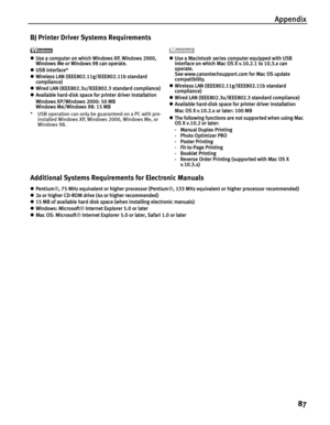 Page 91Appendix87
BJ Printer Driver Systems Requirements
zUse a computer on which Windows XP, Windows 2000, 
Windows Me or Windows 98 can operate.
z USB interface*
z Wireless LAN (IEEE802.11g/IEEE802.11b standard 
compliance)
z Wired LAN (IEEE802.3u/IEEE802.3 standard compliance)
z Available hard-disk space for printer driver installation
Windows XP/Windows 2000: 50 MB 
Windows Me/Windows 98: 15 MB
* USB operation can only be guaranteed on a PC with pre- installed Windows XP, Windows 2000, Windows Me, or...