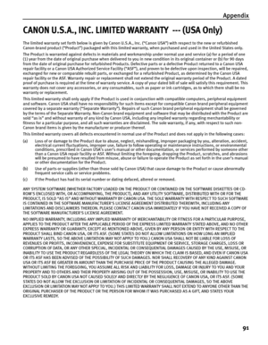 Page 95Appendix91
CANON U.S.A., INC. LIMITED WARRANTY  --- (USA Only)
The limited warranty set forth below is given by Canon U.S.A. , Inc. (“Canon USA”) with respect to the new or refurbished 
Canon-brand product (“Product”) packaged with this limited wa rranty, when purchased and used in the United States only.
The Product is warranted against defects in materials and work manship under normal use and service (a) for a period of one 
(1) year from the date of original purchase  when delivered to you in new...