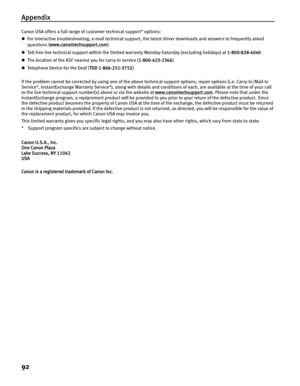 Page 96Appendix
92
Canon USA offers a full range of customer technical support* options:
zFor interactive troubleshooting, e-mail technical support, the latest driver downloads and answers to frequently asked 
questions ( www.canontechsupport.com
)
z Toll-free live technical support within the limited warranty Monday-Saturday (excluding holidays) at  1-800-828-4040
z The location of the ASF nearest you for carry-in service ( 1-800-423-2366)
z Te le p h o n e  D e vi ce  f o r  t h e  De a f  ( TDD...