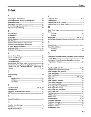 Page 97Index
93
Index
A
Accessing the Printer Driver ......................................... 28
Adjusting the Print Quality for Photographs ................. 29
Advanced Printing ........................................................ 22
Aligning the Print Head ................................................ 61
An Error Message Appears on the Screen ..................... 77
Automatic Duplex Printing............................................ 79
B
BCI-3eBK Black...