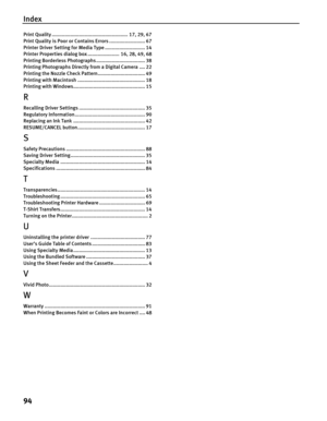 Page 98Index
94
Print Quality ..................................................... 17, 29, 67
Print Quality is Poor or Contains Errors ......................... 67
Printer Driver Setting for Media Type ............................ 14
Printer Properties dialog  box ...................... 16, 28, 49, 68
Printing Borderless Photographs .................................. 38
Printing Photographs Directly from a Digital Camera .... 22
Printing the Nozzle Check Pattern................................. 49
Printing...