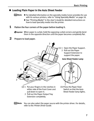 Page 11Basic Printing7
„Loading Plain Paper in the Auto Sheet Feeder
zFor detailed information on the specialty media Canon provides for use 
with its various printers, refer to  “Using Specialty Media ” on page 18.
z See “Printing Media” in the 
User’s Guide for detailed instructions on 
how to load specialty media into the printer.
1Flatten the four corners of th e paper before loading it.
When paper is curled, hold the opposing curled corners and gently bend 
them in the opposite direction until the paper...